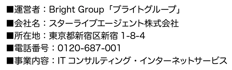 ■運営者：Bright Group「ブライトグループ」
■会社名：スターライブエージェント株式会社
■所在地：東京都新宿区新宿1-8-4
■電話番号：0120-687-001
■事業内容：ITコンサルティング・インターネットサービス
