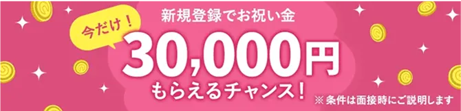 新規登録でお祝い金 今だけ30,000円もらえるチャンス! ※条件は面接時にご説明します