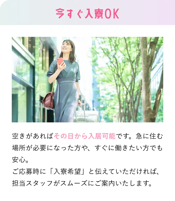 今すぐ入寮OK 空きがあればその日から入居可能です。急に住む場所が必要になった方や、すぐに働きたい方でも安心。