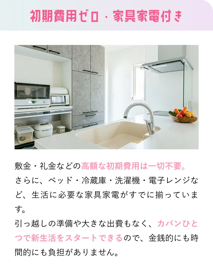 初期費用ゼロ・家具家電付き 敷金・礼金などの高額な初期費用は一切不要。さらに、ベッド・冷蔵庫・洗濯機・電子レンジなど、生活に必要な家具家電がすでに揃っています。