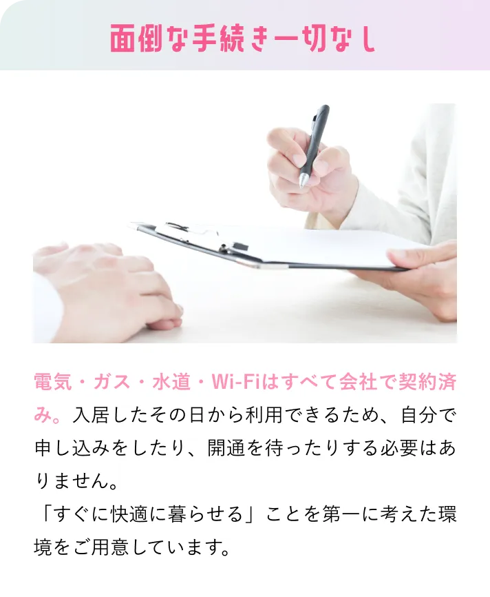 面倒な手続き一切なし 電気・ガス・水道・Wi-Fiはすべて会社で契約済み。入居したその日から利用できるため、自分で申し込みをしたり、開通を待ったりする必要はありません。