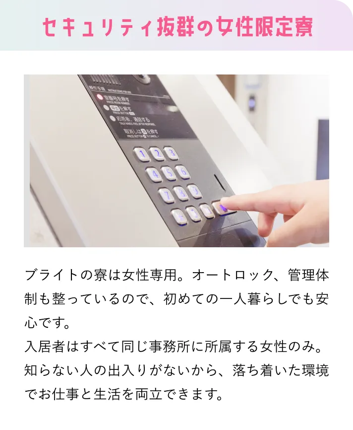 セキュリティ抜群の女性限定寮 ブライトの寮は女性専用。オートロック、管理体制も整っているので、初めての一人暮らしでも安心です。