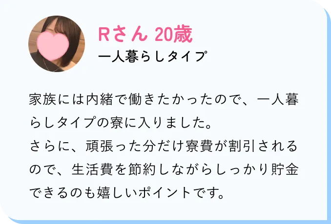 Rさん 20歳 一人暮らしタイプ 家族には内緒で働きたかったので、一人暮らしタイプの寮に入りました。