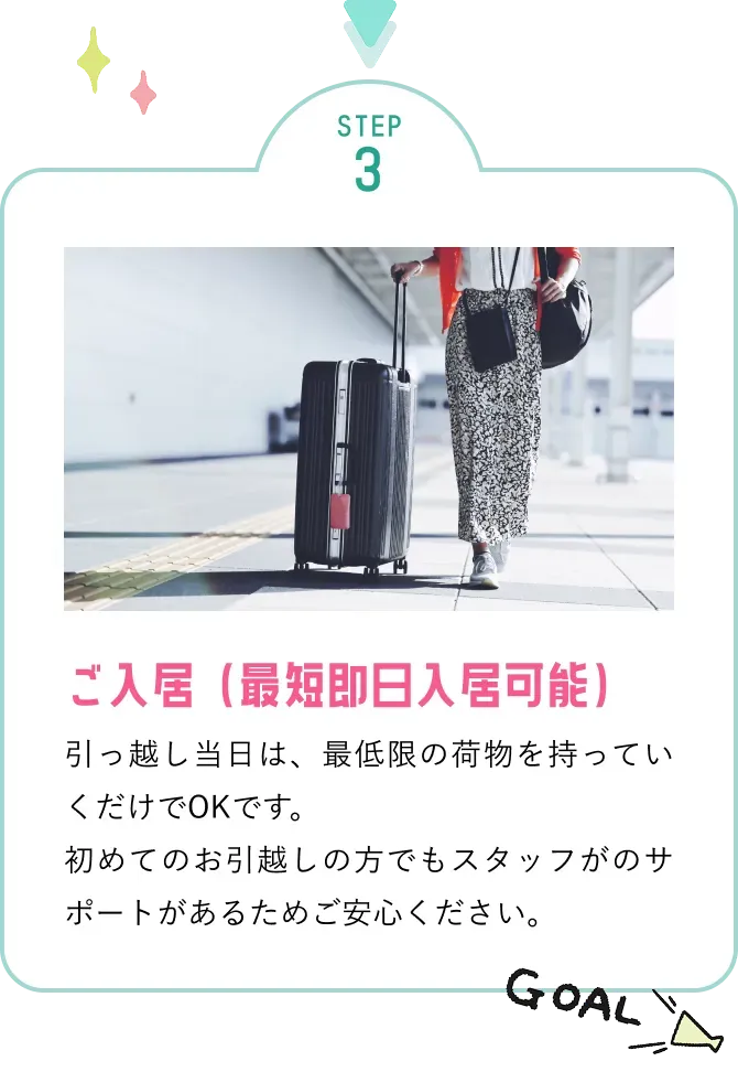 ご入居(最短即日入居可能)引っ越し当日は、最低限の荷物を持って行くだけでOKです。初めてのお引っ越しの方でもスタッフのサポートがあるためご安心ください。