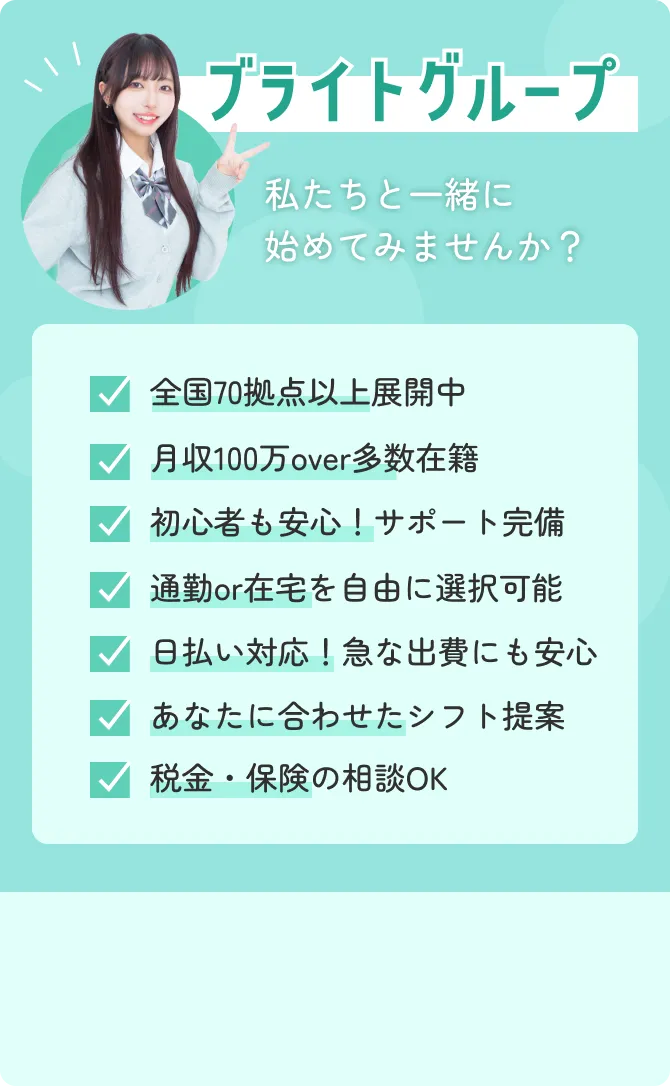 ブライトグループ 私たちと一緒に 始めてみませんか? 全国70拠点以上展開中 月収100万over多数在籍 初心者も安心!サポート完備 通勤or在宅を自由に選択可能 日払い対応!急な出費にも安心 あなたに合わせたシフト提案 税金・保険の相談OK