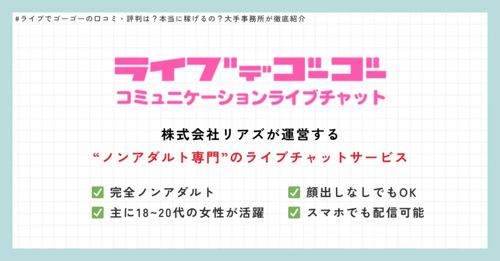 ライブデゴーゴー　株式会社リアズが運営する“ノンアダルト専門”のライブチャットサービス　✅ 完全ノンアダルト　✅ 主に18~20代の女性が活躍　✅ 顔出しなしでもOK　✅ スマホでも配信可能