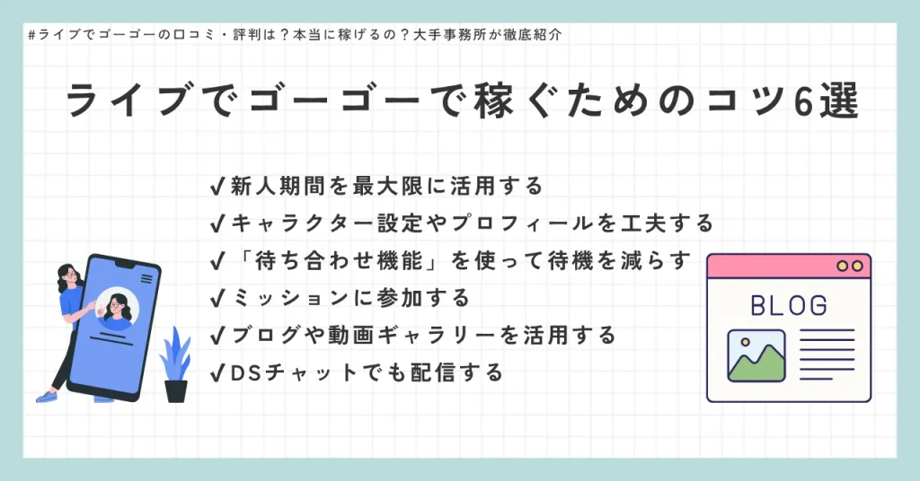 ライブでゴーゴーで稼ぐためのコツ6選　✔︎新人期間を最大限に活用する　✔︎キャラクター設定やプロフィールを工夫する　✔︎「待ち合わせ機能」を使って待機を減らす　✔︎ミッションに参加する　✔︎ブログや動画ギャラリーを活用する　✔︎DSチャットでも配信する